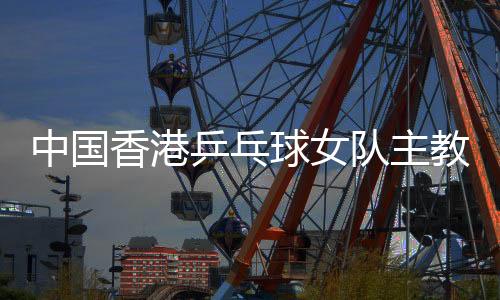 中国香港乒乓球女队主教练张瑞🤦🏻♀️🚐:和队员“亦师亦友亦家人”