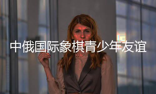 中俄国际象棋青少年友谊赛暨明星赛在哈尔滨举行