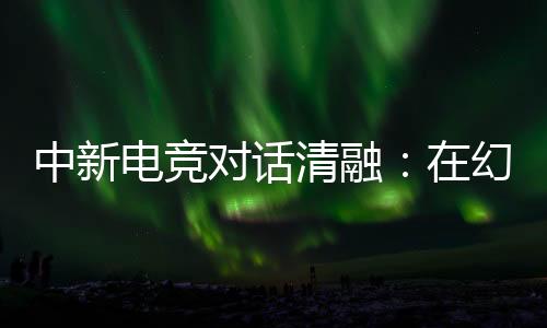 中新电竞对话清融🍡:在幻想人生里👱🏼👩🏿✈️,依然是职业选手