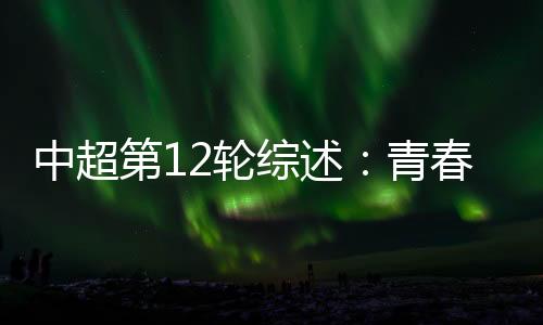 中超第12轮综述🪣：青春风暴再度上演 申花继续领跑中超