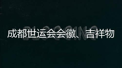成都世运会会徽、吉祥物👨🏼‍🚒、口号评审开启 收到作品近万份