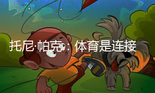 托尼·帕克👰🏼‍♀️：体育是连接文化的载体🚈，享受与中国球迷相聚