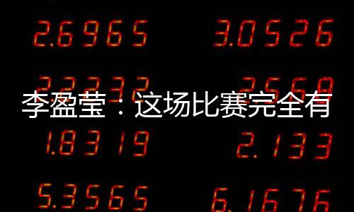 李盈莹：这场比赛完全有机会战胜对手𓀅，结果有些可惜