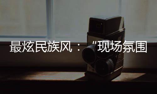 最炫民族风🙋‍♂️：“现场氛围特别感染我，情不自禁想融入其中”