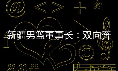 新疆男篮董事长：双向奔赴，篮球成为新疆游子独特的“乡愁”