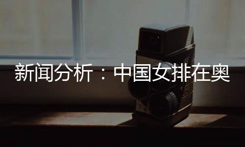 新闻分析🤘🏻:中国女排在奥运席位争夺中处于有利位置