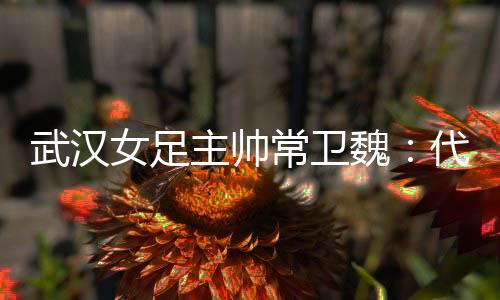 武汉女足主帅常卫魏💒🤟🏻：代表亚洲全力以赴出战冠军杯