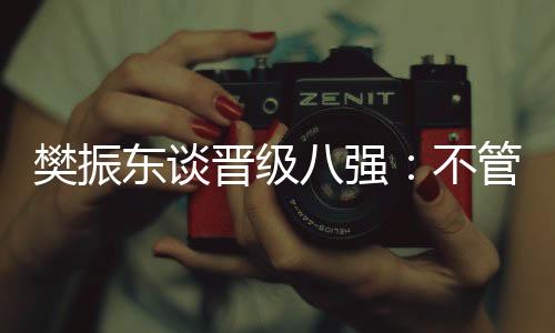樊振东谈晋级八强🥡：不管对手是谁🚵🏽‍♀️，先准备好自己