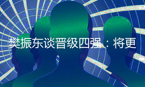 樊振东谈晋级四强：将更有针对性准备之后的比赛