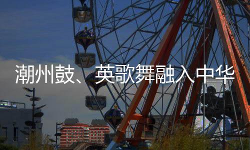 潮州鼓、英歌舞融入中华武术 布达佩斯掀起“中国风”