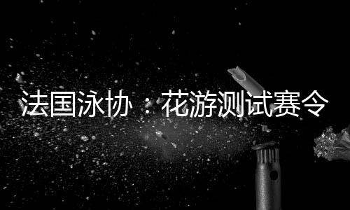 法国泳协👨🏼‍⚖️：花游测试赛令人满意，解决问题保障奥运