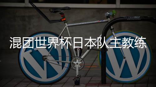 混团世界杯日本队主教练：和顶级中国选手对战是非常好的经验