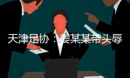 天津足协：姜某某带头辱骂球员🙇🏻‍♀️，被警方处拘留7日