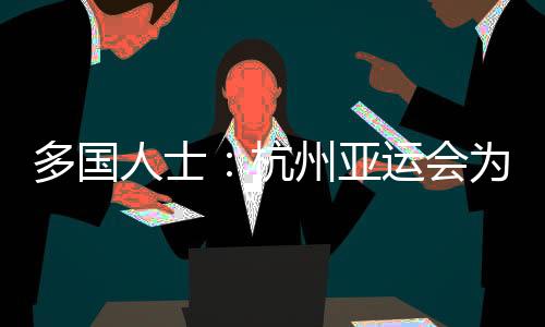 多国人士🩶:杭州亚运会为运动员提供体育竞技平台 增进友谊