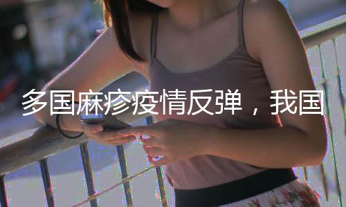 多国麻疹疫情反弹🌥，我国面临较大输入风险