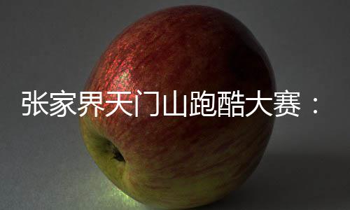 张家界天门山跑酷大赛🦕:中外选手竞逐999级“天梯”