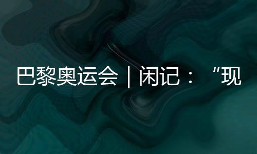 巴黎奥运会｜闲记🎛：“现在我最愿意站在中国队选手身边”