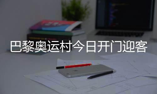 巴黎奥运村今日开门迎客，选手的家究竟长啥样👂🏻？