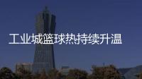 工业城篮球热持续升温 2025年株洲"厂BA"赛事升级“玩法”多元