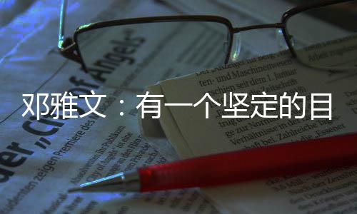 邓雅文：有一个坚定的目标想要完成的时候♣️，一切困难都是小问题