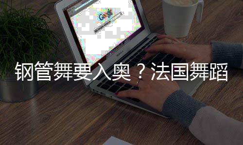 钢管舞要入奥➝?法国舞蹈联合会主席:需要更多年轻受众