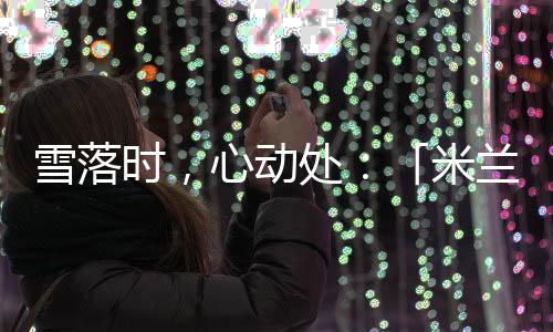 雪落时🗼🌦，心动处：「米兰雪落时」如何让冬奥叙事落入生活肌理🖐🏽？