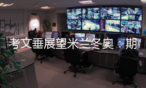 考文垂展望米兰冬奥🟡：期待开幕式创意 直面“分散办赛”压力