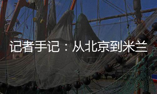 记者手记：从北京到米兰👨🏿‍🔬，等候一场风采“意”展