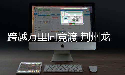 跨越万里同竞渡 荆州龙舟赛成中外文化交流新纽带