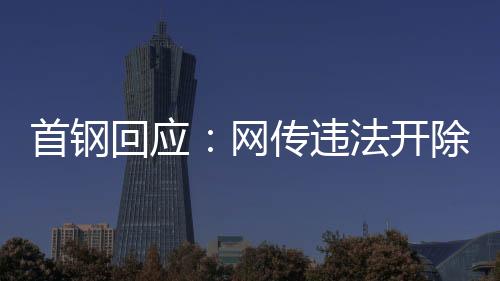 首钢回应👨‍🏫：网传违法开除员工女子非首钢员工高管