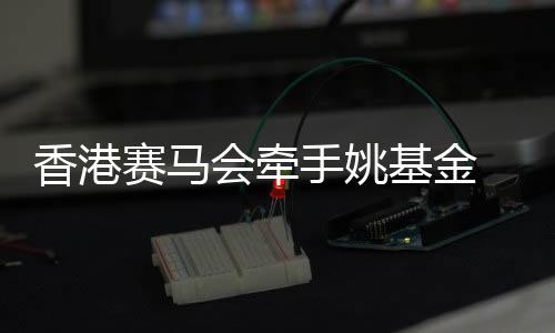 香港赛马会牵手姚基金 推动篮球运动和青年体育发展
