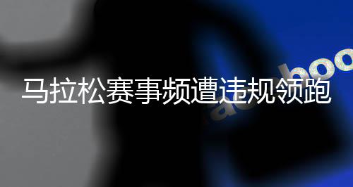 马拉松赛事频遭违规领跑员干扰 谁来守护纯粹的奔跑⏱？