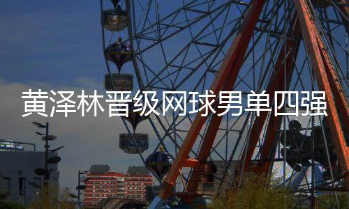 黄泽林晋级网球男单四强🎷：全运初体验渐入佳境