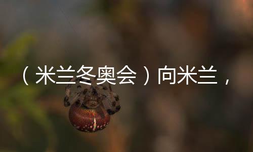 (米兰冬奥会)向米兰🛠,中国冰雪“意”展风采看点多