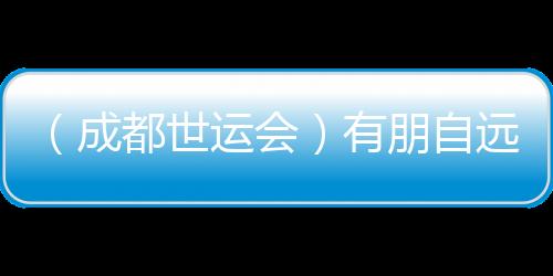 (成都世运会)有朋自远方来 成都世运会超越竞技