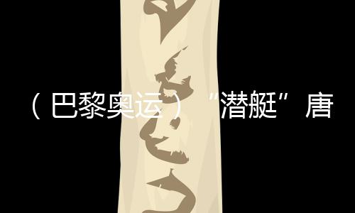 （巴黎奥运）“潜艇”唐钱婷👨🏻‍🎤：在下届奥运会创造更好成绩