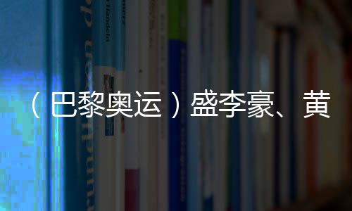 （巴黎奥运）盛李豪、黄雨婷摘金夺银🦸🏼：值得回味的两场巅峰对决