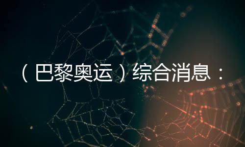 (巴黎奥运)综合消息:再取双冠 中国261141331金重回榜首