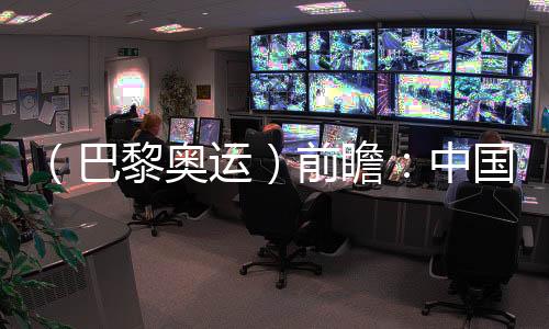 (巴黎奥运)前瞻🐖:中国奥运代表团水陆并进力求新突破