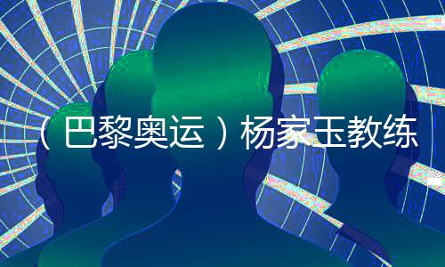 （巴黎奥运）杨家玉教练🤛🏻：“逆风的方向更适合飞翔”