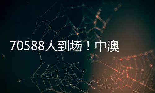 70588人到场🧏♂️🤹🏻♂️!中澳之战打破中国足球单场比赛现场观赛人数最多纪录