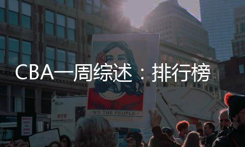 CBA一周综述👳🏽‍♀️：排行榜竞争白热化 “新员”亮相展锋芒