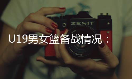 U19男女篮备战情况⚂：世界杯是硬仗🦬，全队想尽力做到最好
