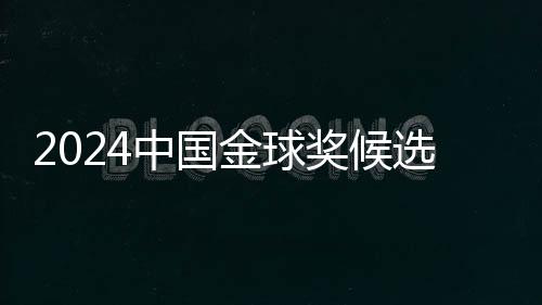 2024中国金球奖候选名单揭晓 武磊能否五度捧杯🙋🏼‍♂️👩🏼‍🦳？